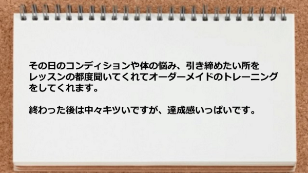 体の悩み、引き締めたい所をレッスンの都度聞いてくれてオーダーメイドのトレーニングをしてくれるので達成感でいっぱいです。