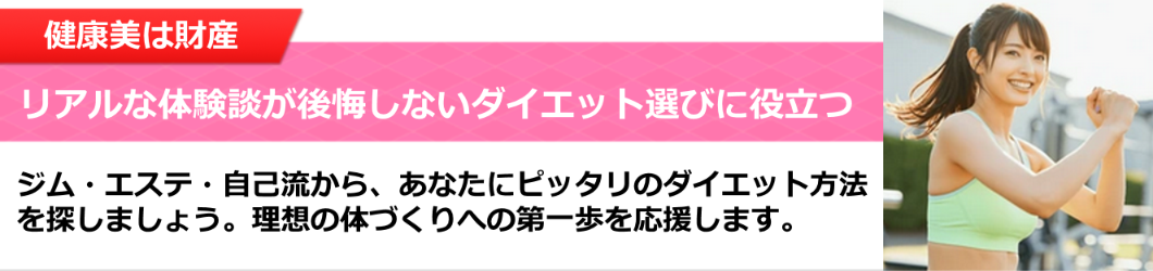 健康美は財産。リアルな体験談が後悔しないダイエット選びに役立つ。ジム・エステ・自己流から、あなたにピッタリのダイエット方法を探しましょう。理想の体づくりへの第一歩を応援します。